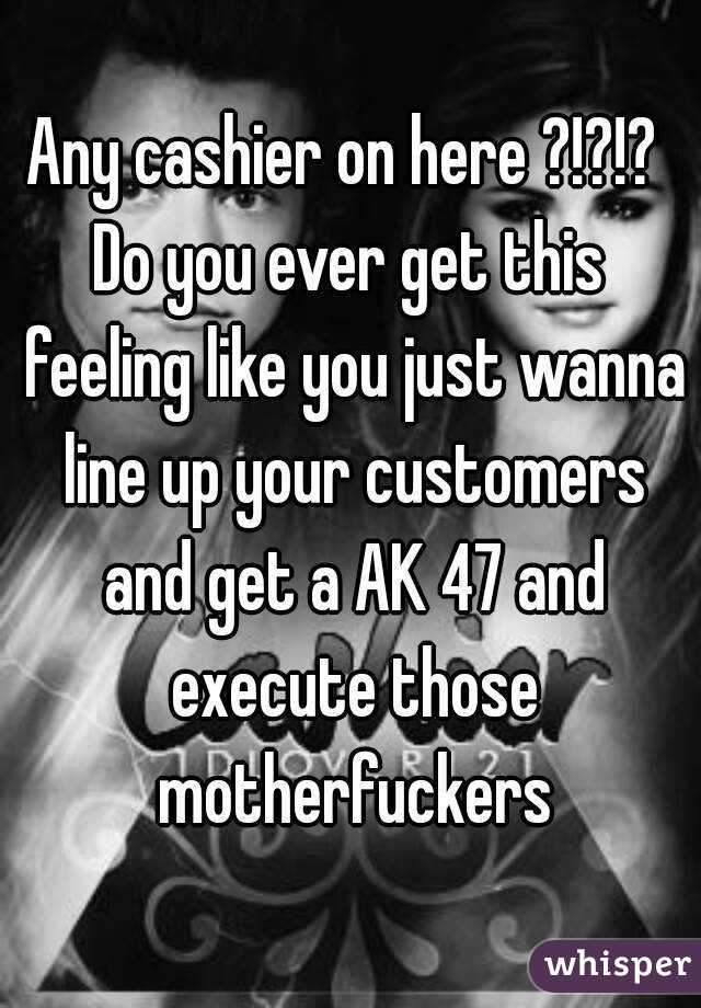 Any cashier on here ?!?!? 
Do you ever get this feeling like you just wanna line up your customers and get a AK 47 and execute those motherfuckers