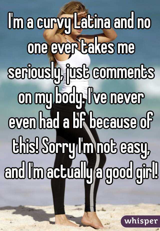 I'm a curvy Latina and no one ever takes me seriously, just comments on my body. I've never even had a bf because of this! Sorry I'm not easy, and I'm actually a good girl! 
