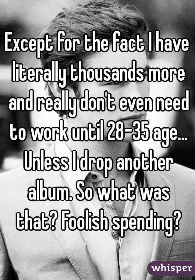 Except for the fact I have literally thousands more and really don't even need to work until 28-35 age... Unless I drop another album. So what was that? Foolish spending?