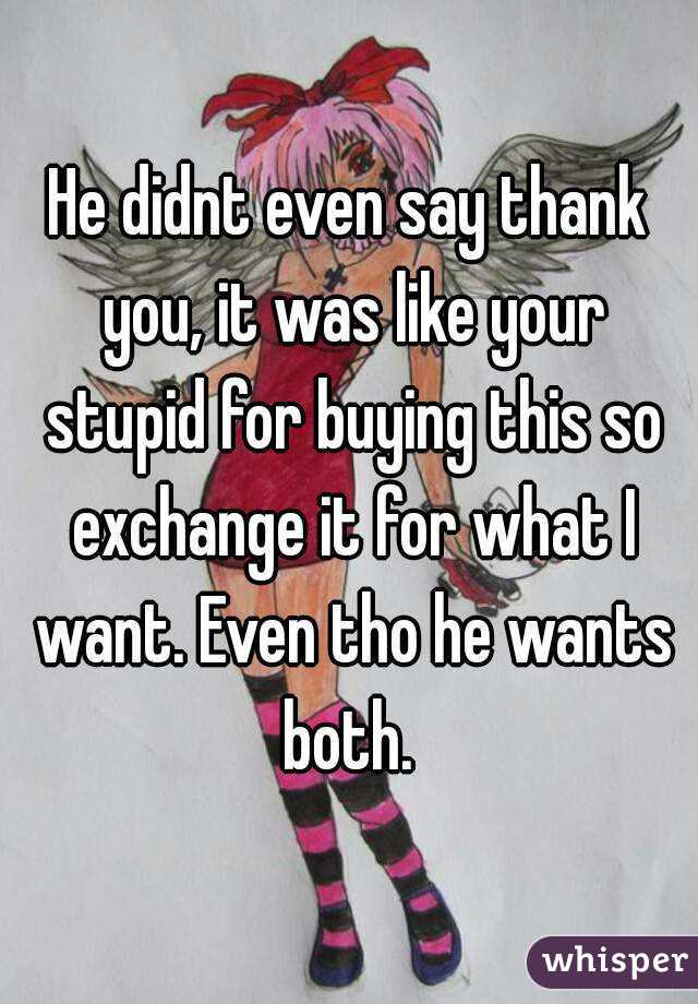 He didnt even say thank you, it was like your stupid for buying this so exchange it for what I want. Even tho he wants both. 