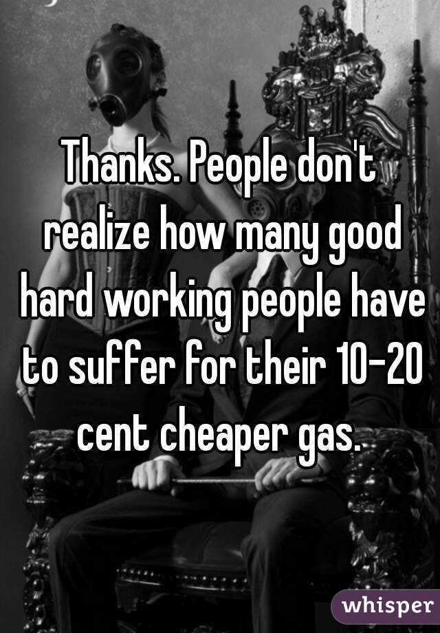 Thanks. People don't realize how many good hard working people have to suffer for their 10-20 cent cheaper gas. 