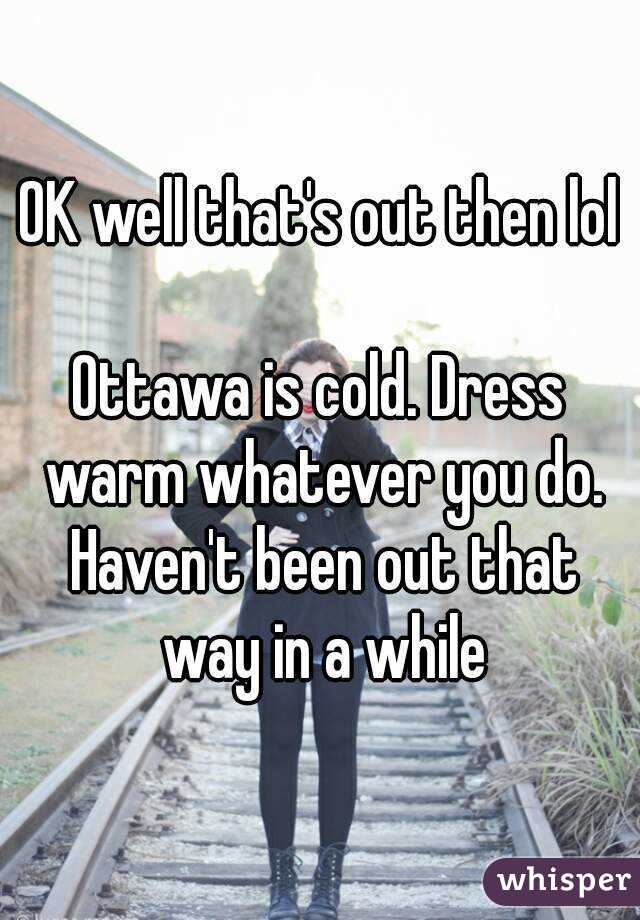 OK well that's out then lol

Ottawa is cold. Dress warm whatever you do. Haven't been out that way in a while