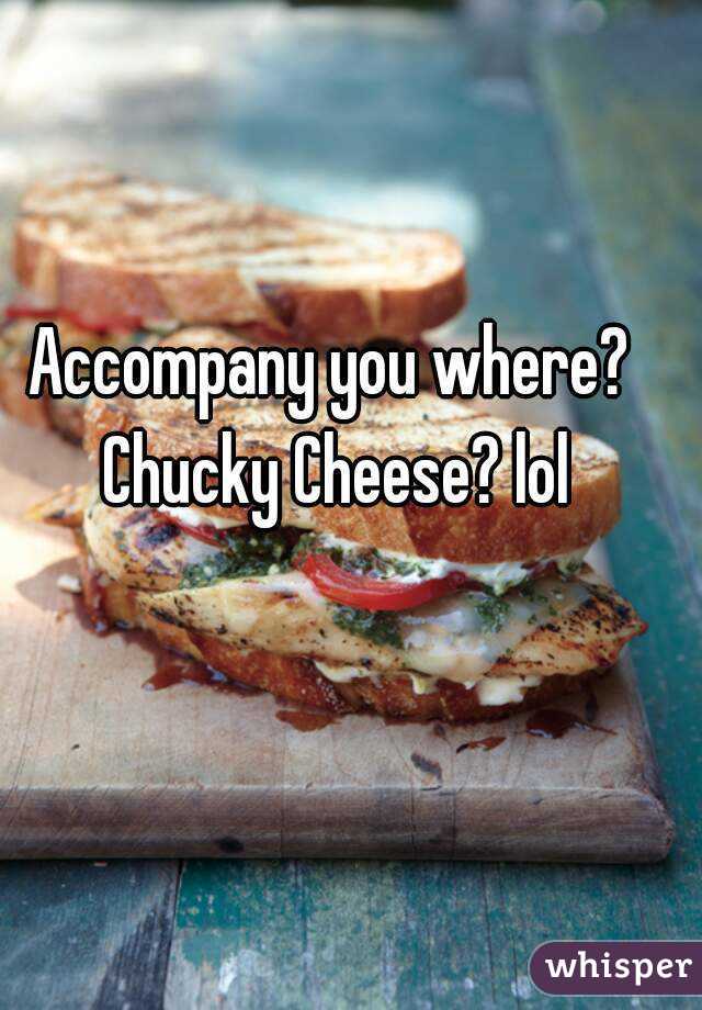 Accompany you where? Chucky Cheese? lol