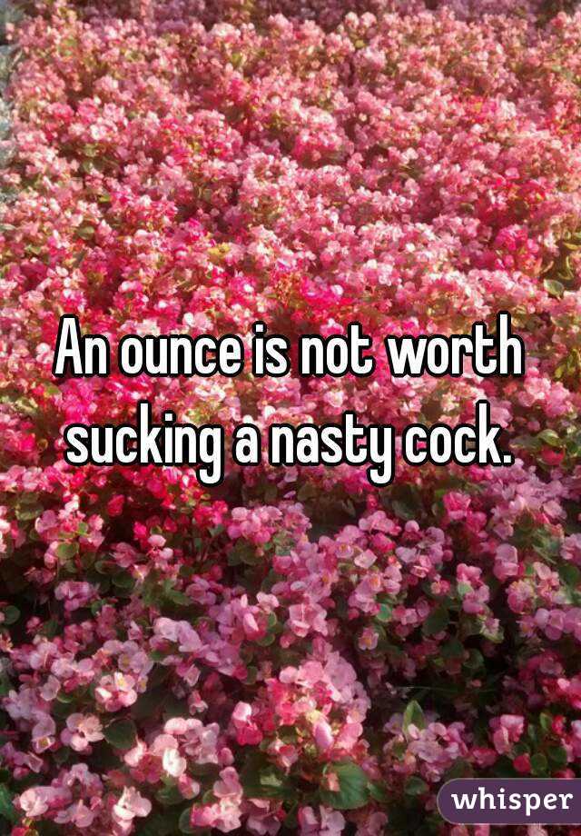An ounce is not worth sucking a nasty cock. 