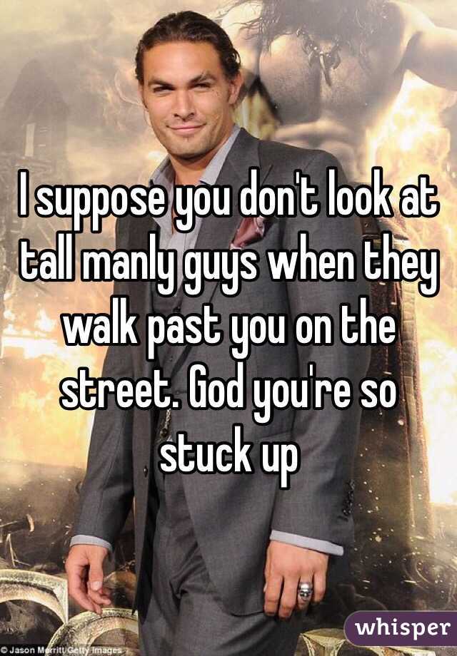 I suppose you don't look at tall manly guys when they walk past you on the street. God you're so stuck up 