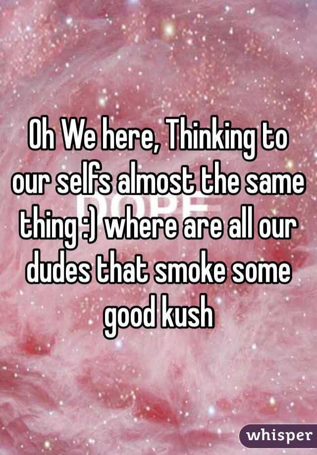 Oh We here, Thinking to our selfs almost the same thing :) where are all our dudes that smoke some good kush 