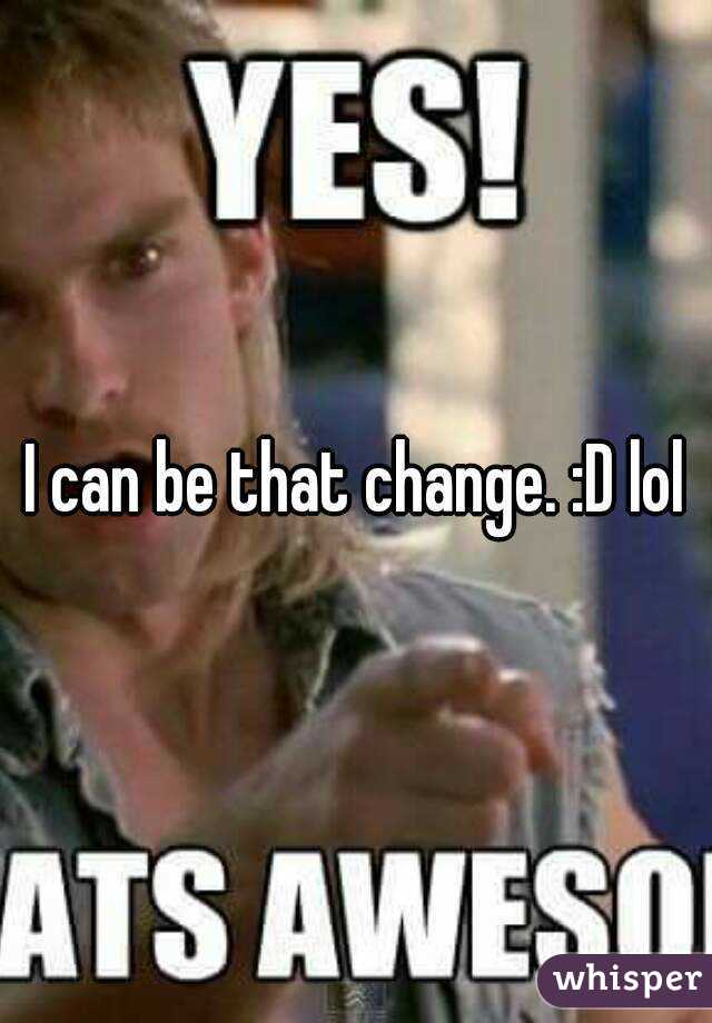 I can be that change. :D lol
