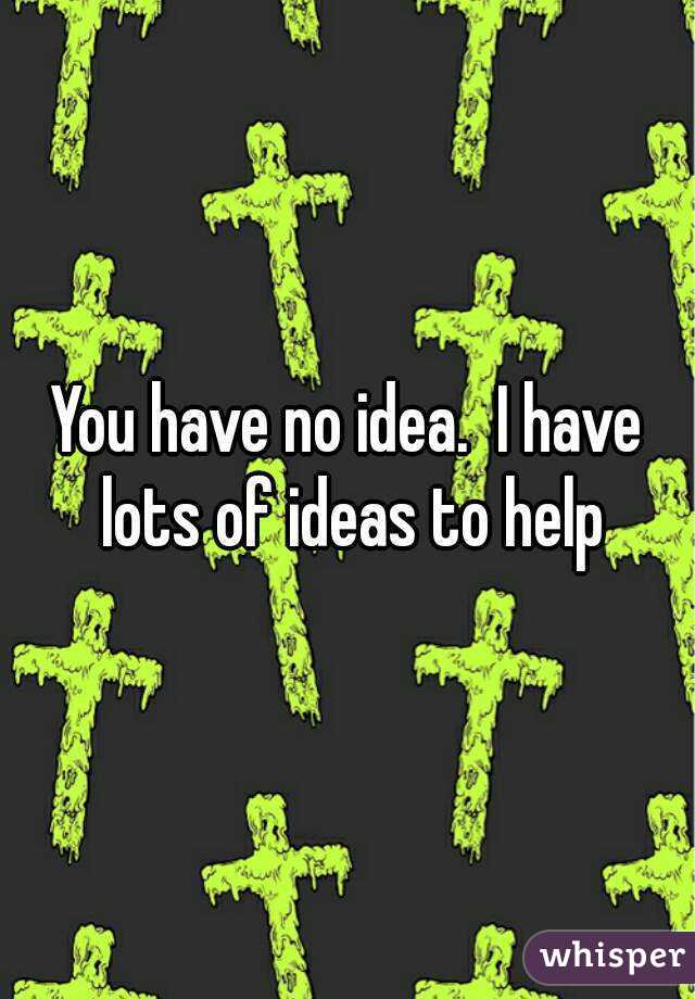 You have no idea.  I have lots of ideas to help