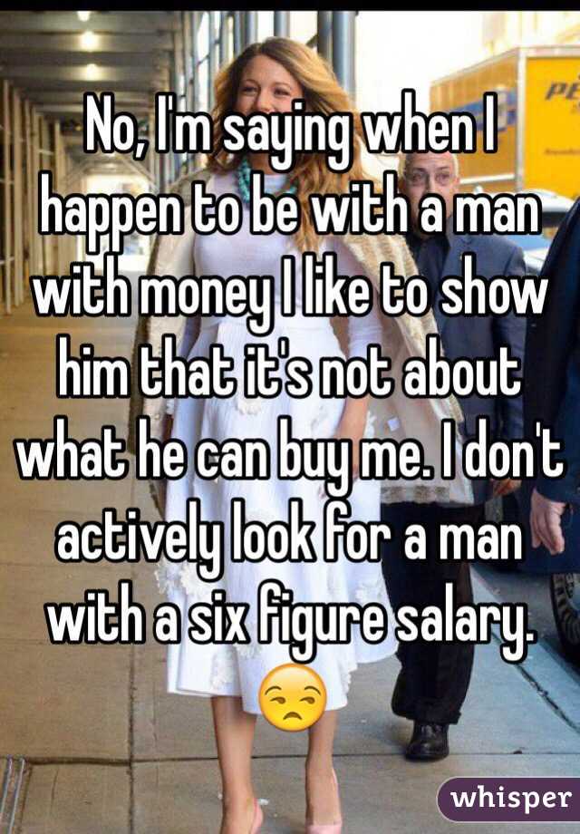 No, I'm saying when I happen to be with a man with money I like to show him that it's not about what he can buy me. I don't actively look for a man with a six figure salary. 😒