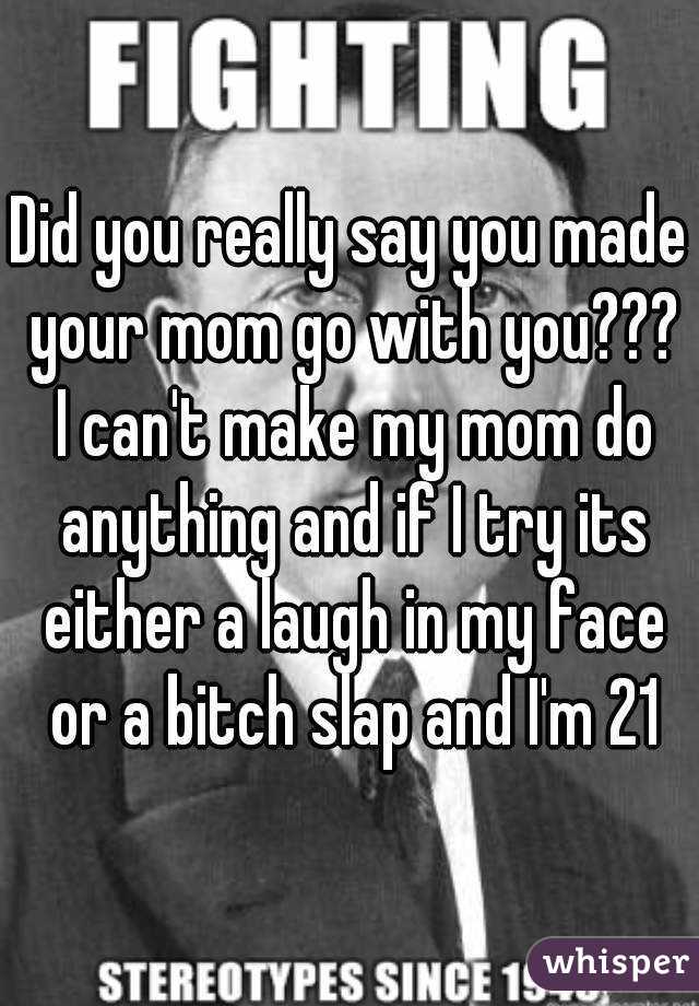 Did you really say you made your mom go with you??? I can't make my mom do anything and if I try its either a laugh in my face or a bitch slap and I'm 21