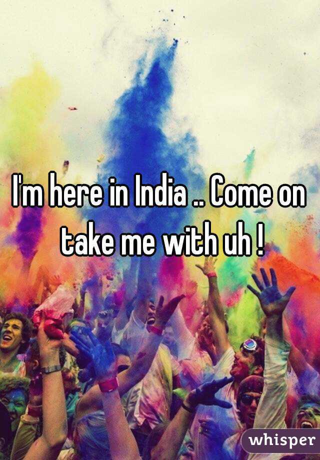 I'm here in India .. Come on take me with uh !