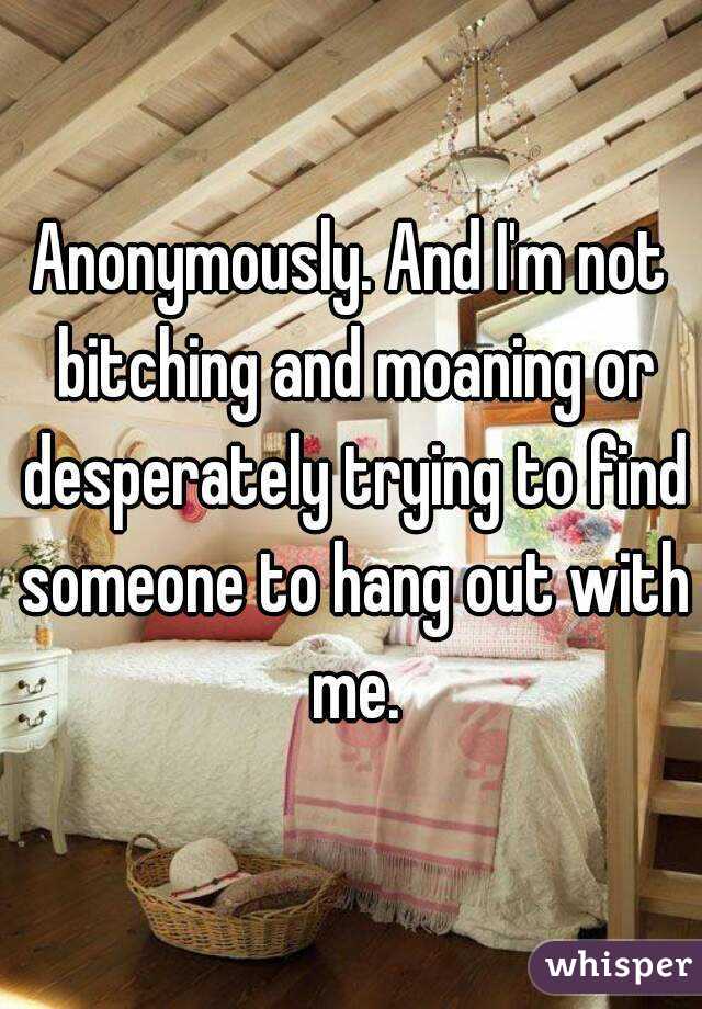 Anonymously. And I'm not bitching and moaning or desperately trying to find someone to hang out with me.