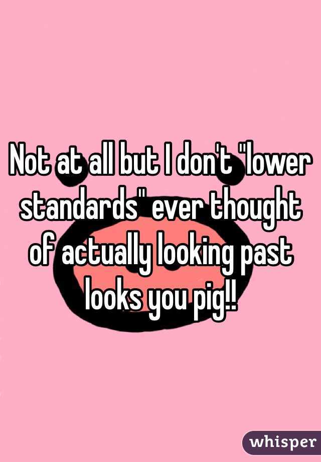 Not at all but I don't "lower standards" ever thought of actually looking past looks you pig!! 