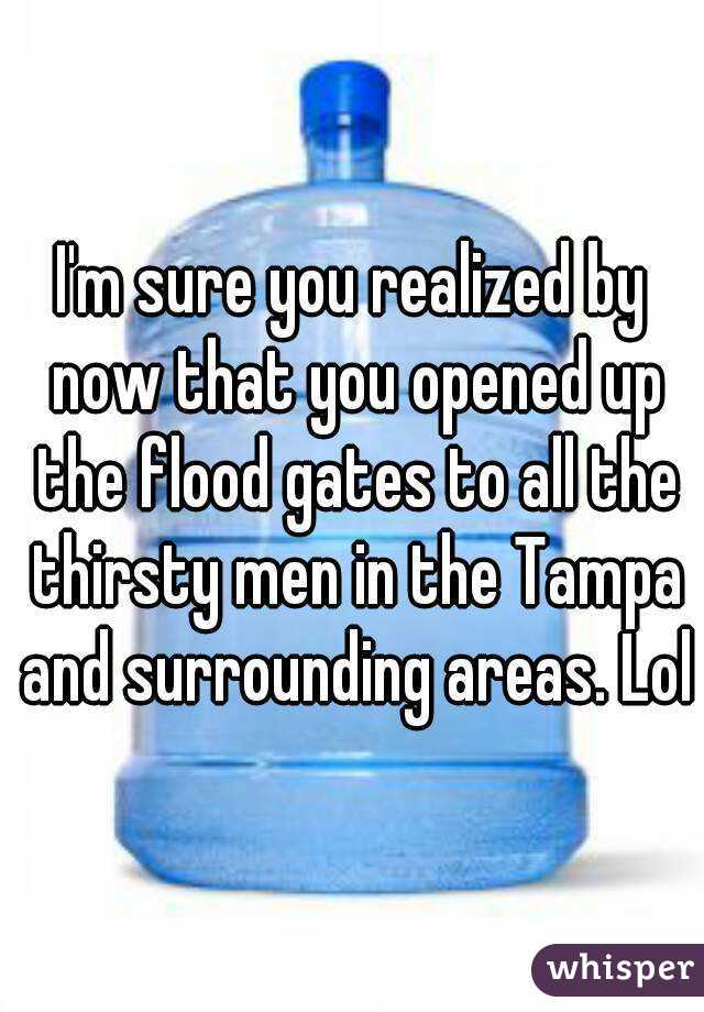 I'm sure you realized by now that you opened up the flood gates to all the thirsty men in the Tampa and surrounding areas. Lol