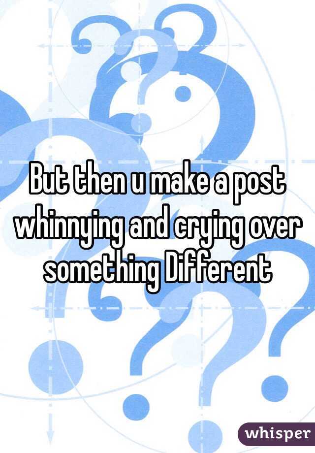 But then u make a post whinnying and crying over something Different