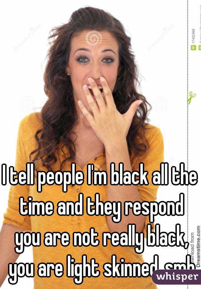 I tell people I'm black all the time and they respond you are not really black, you are light skinned..smh
