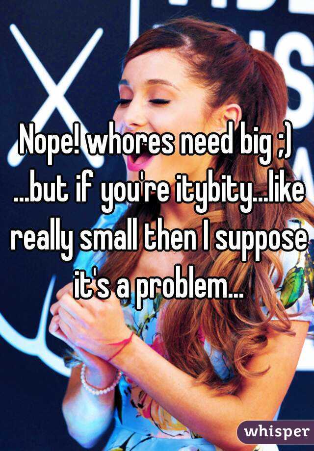 Nope! whores need big ;) ...but if you're itybity...like really small then I suppose it's a problem...