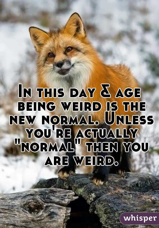 In this day & age being weird is the new normal. Unless you're actually "normal" then you are weird.