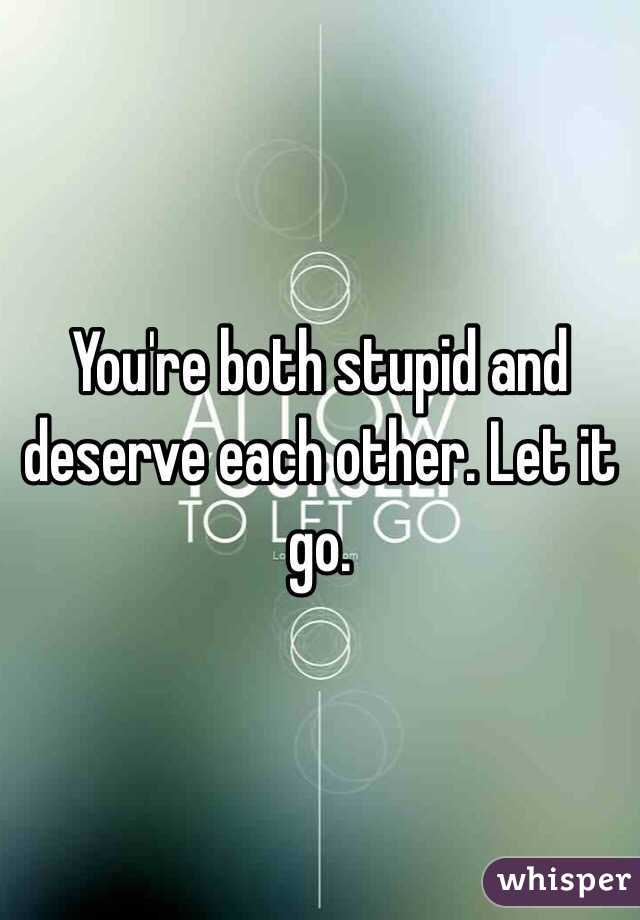 You're both stupid and deserve each other. Let it go.