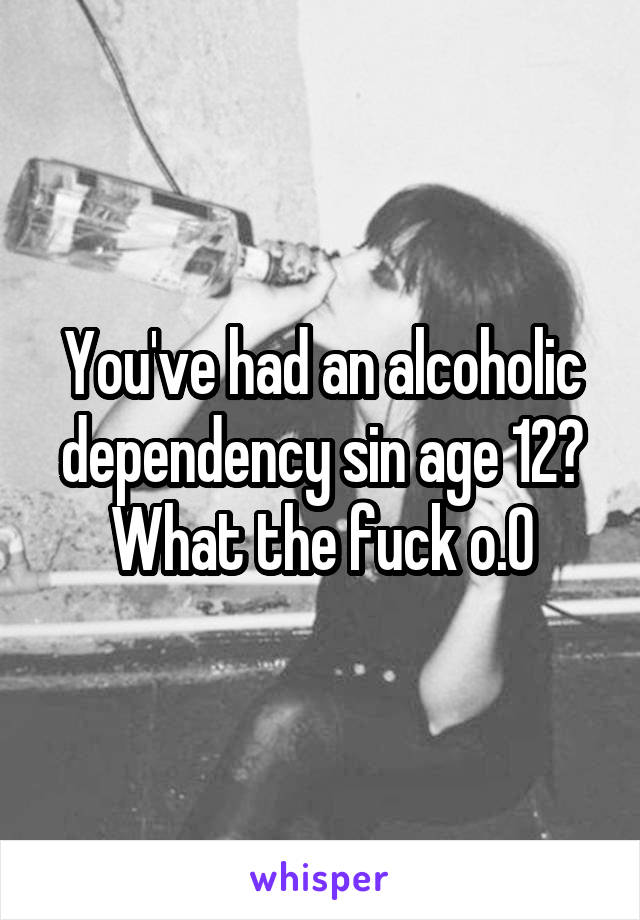 You've had an alcoholic dependency sin age 12? What the fuck o.O