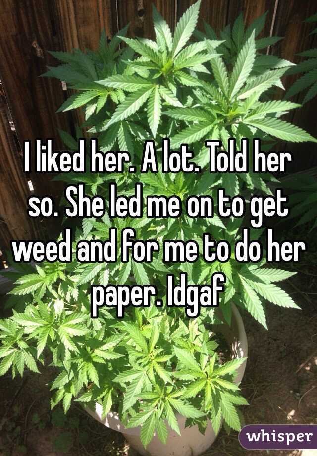 I liked her. A lot. Told her so. She led me on to get weed and for me to do her paper. Idgaf