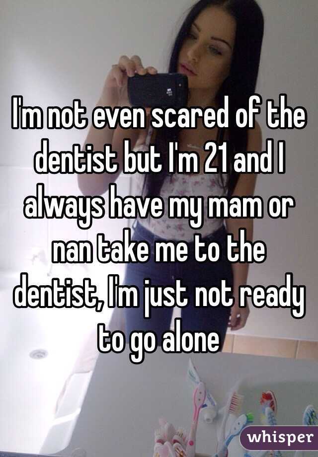 I'm not even scared of the dentist but I'm 21 and I always have my mam or nan take me to the dentist, I'm just not ready to go alone