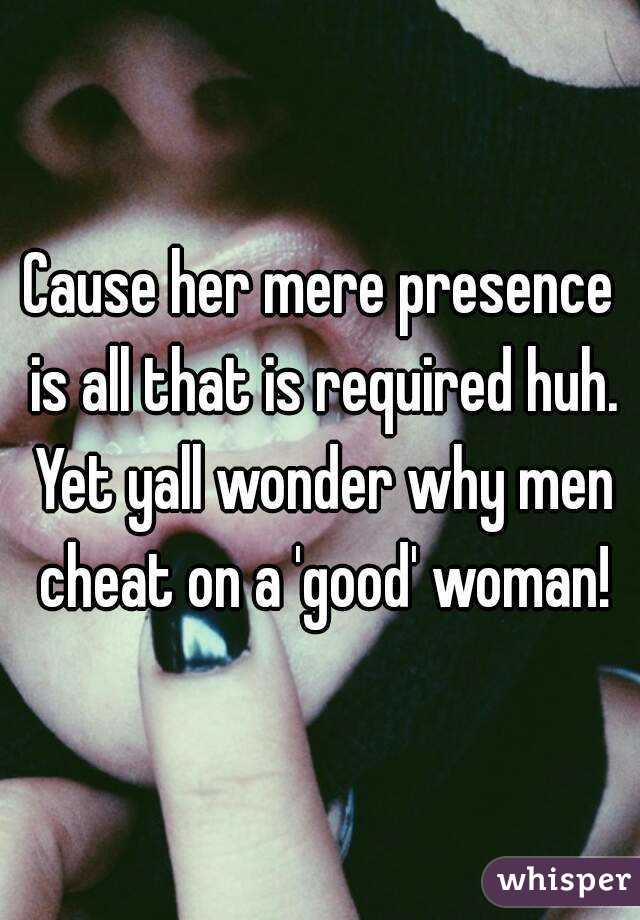 Cause her mere presence is all that is required huh. Yet yall wonder why men cheat on a 'good' woman!