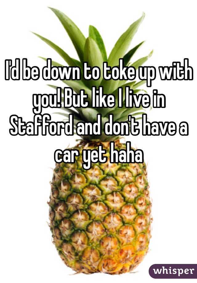 I'd be down to toke up with you! But like I live in Stafford and don't have a car yet haha