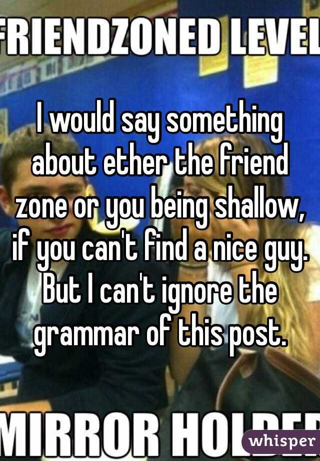 I would say something about ether the friend zone or you being shallow, if you can't find a nice guy. But I can't ignore the grammar of this post.