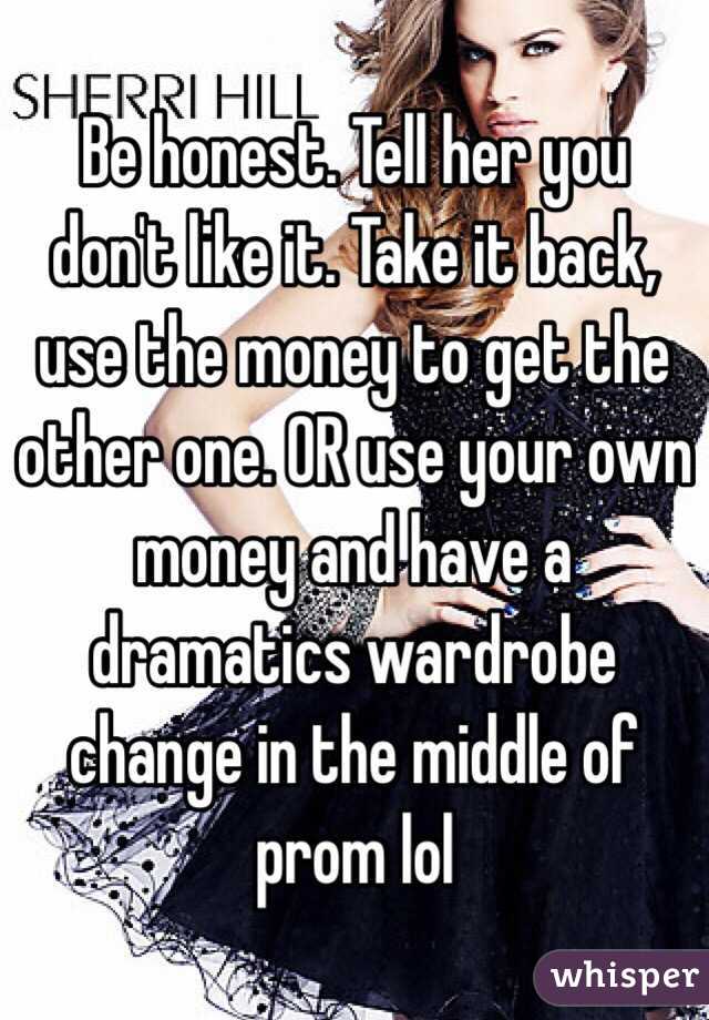 Be honest. Tell her you don't like it. Take it back, use the money to get the other one. OR use your own money and have a dramatics wardrobe change in the middle of prom lol 