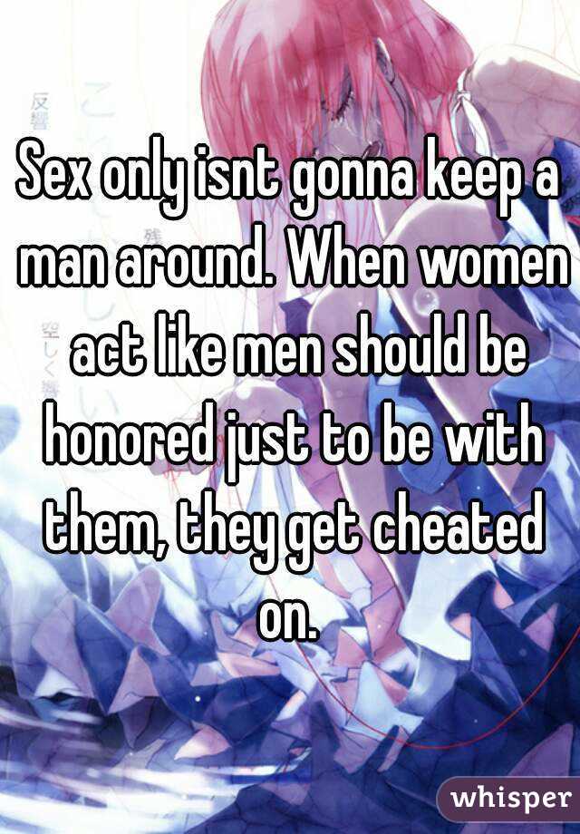 Sex only isnt gonna keep a man around. When women  act like men should be honored just to be with them, they get cheated on. 
