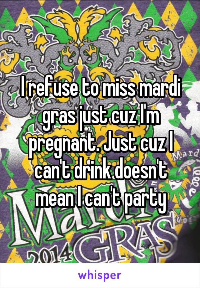 I refuse to miss mardi gras just cuz I'm pregnant. Just cuz I can't drink doesn't mean I can't party