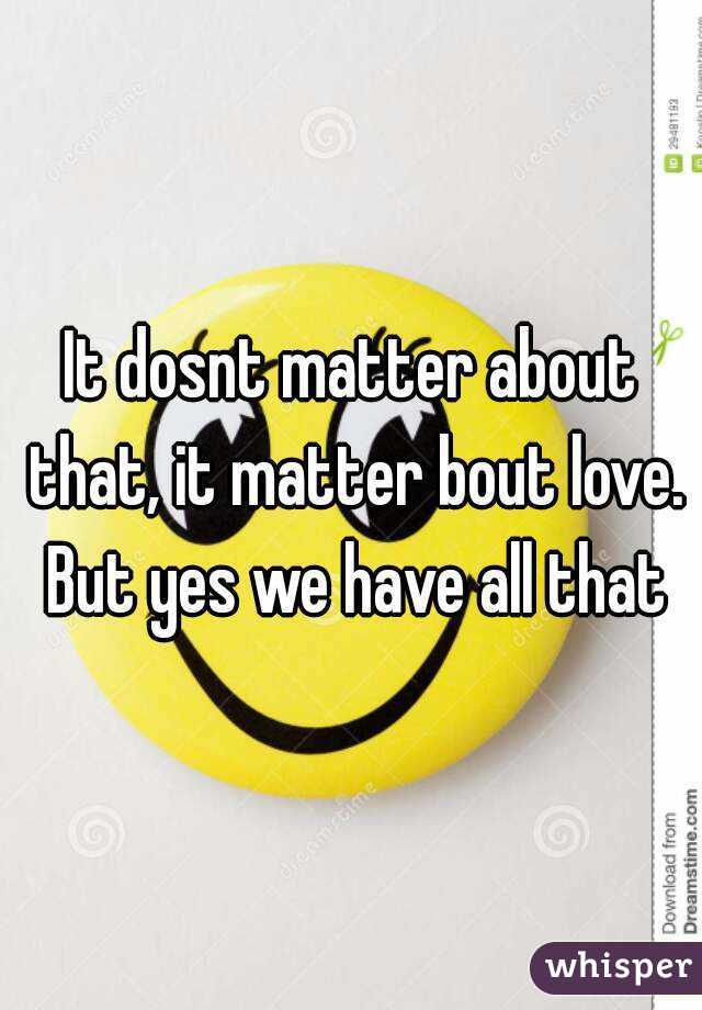 It dosnt matter about that, it matter bout love. But yes we have all that