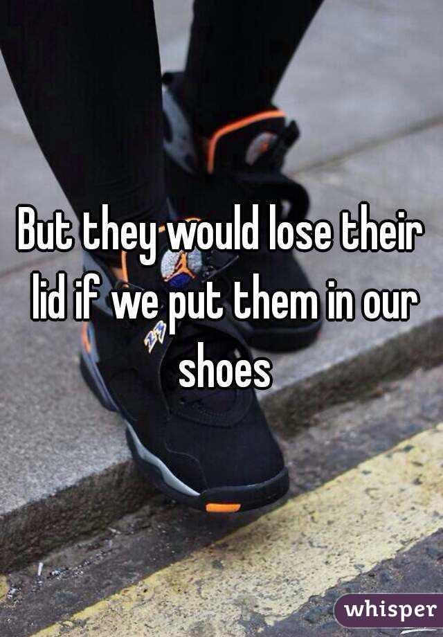 But they would lose their lid if we put them in our shoes