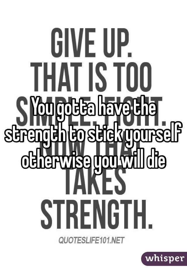 You gotta have the strength to stick yourself otherwise you will die