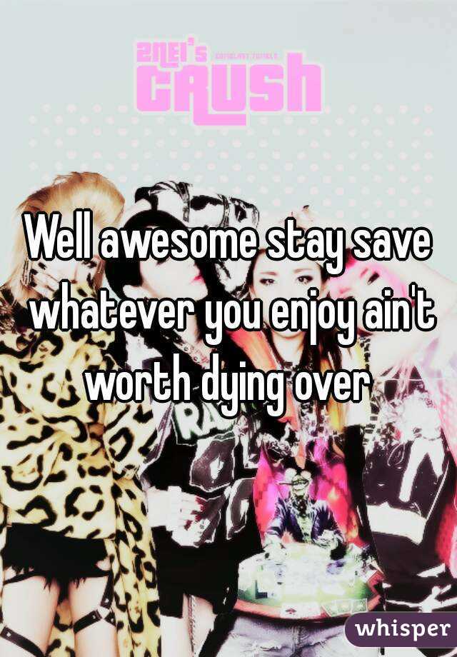 Well awesome stay save whatever you enjoy ain't worth dying over 