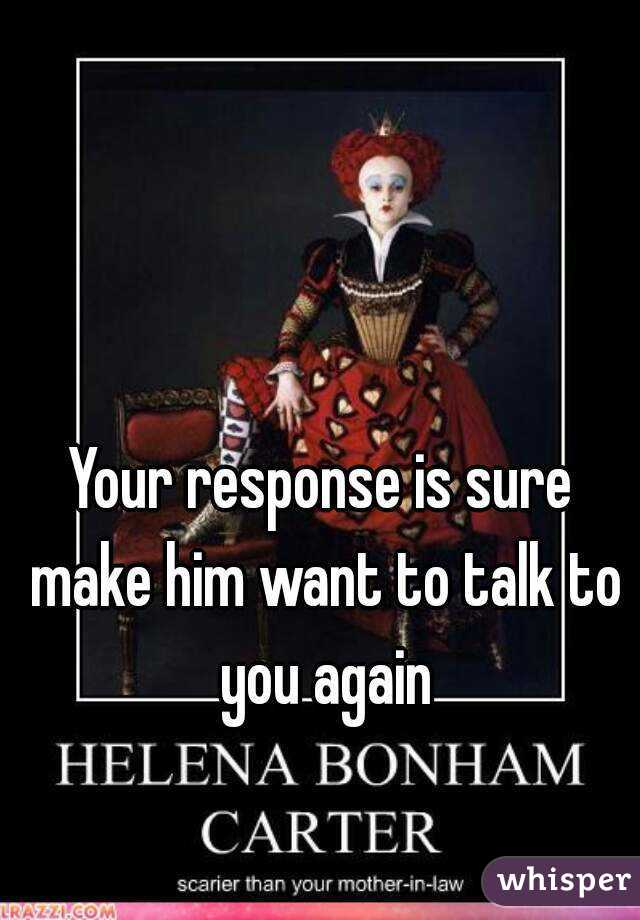 Your response is sure make him want to talk to you again