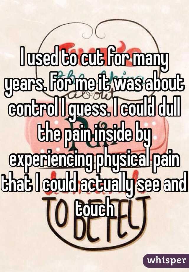 I used to cut for many years. For me it was about control I guess. I could dull the pain inside by experiencing physical pain that I could actually see and touch