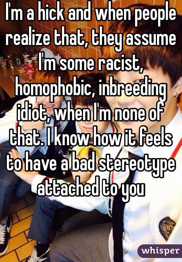 I'm a hick and when people realize that, they assume I'm some racist, homophobic, inbreeding idiot, when I'm none of that. I know how it feels to have a bad stereotype attached to you 