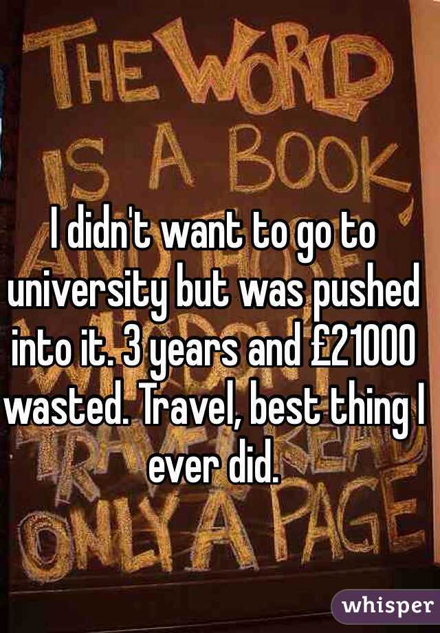I didn't want to go to university but was pushed into it. 3 years and £21000 wasted. Travel, best thing I ever did.