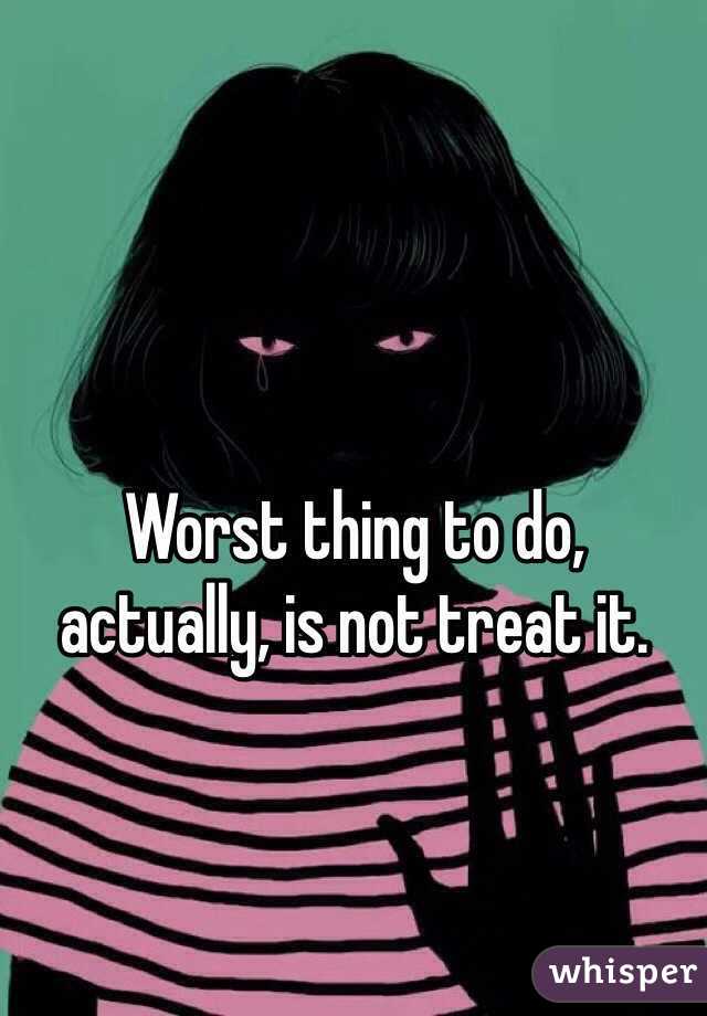 Worst thing to do, actually, is not treat it.

