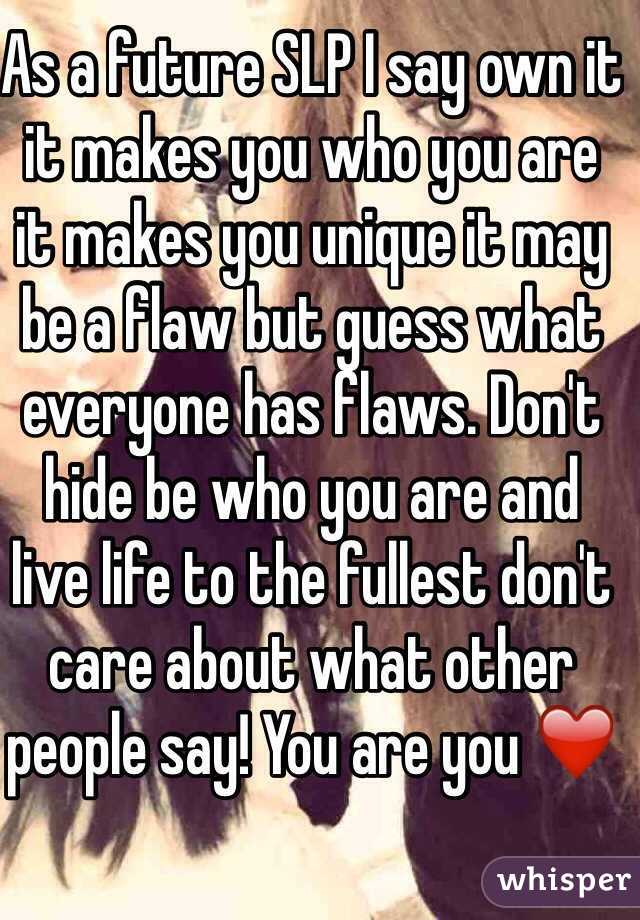 As a future SLP I say own it it makes you who you are it makes you unique it may be a flaw but guess what everyone has flaws. Don't hide be who you are and live life to the fullest don't care about what other people say! You are you ❤️