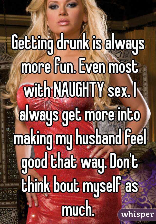 Getting drunk is always more fun. Even most with NAUGHTY sex. I always get more into making my husband feel good that way. Don't think bout myself as much. 