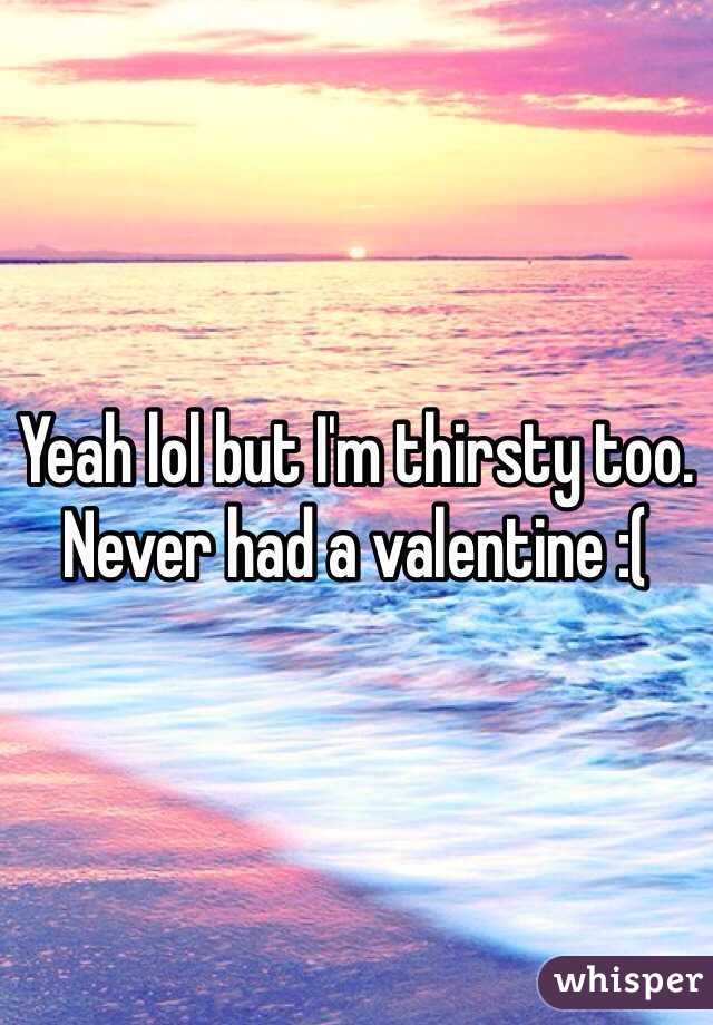Yeah lol but I'm thirsty too. Never had a valentine :( 