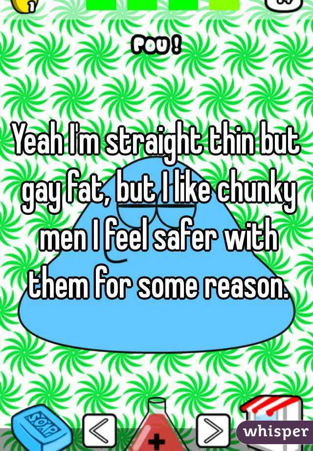 Yeah I'm straight thin but gay fat, but I like chunky men I feel safer with them for some reason.