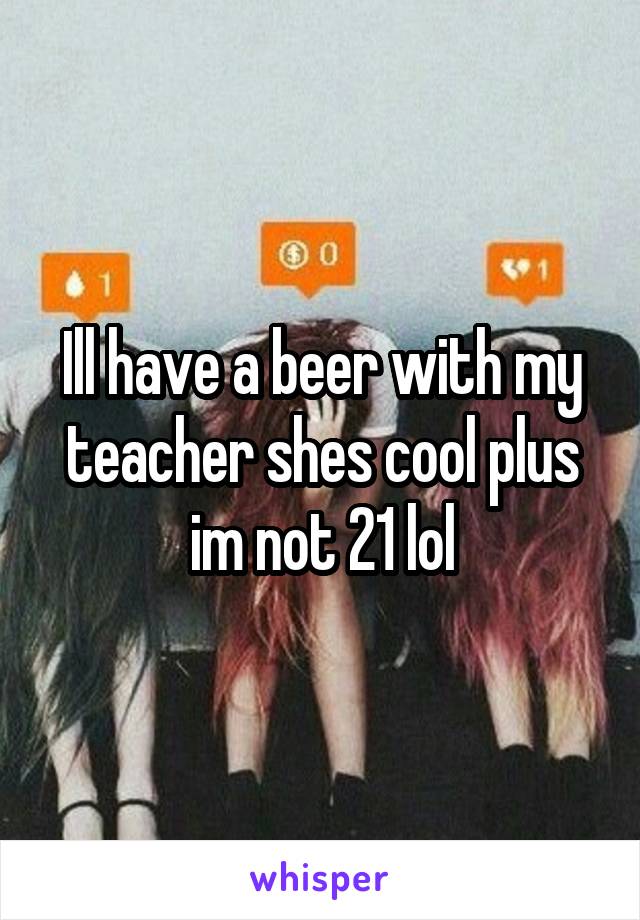 Ill have a beer with my teacher shes cool plus im not 21 lol