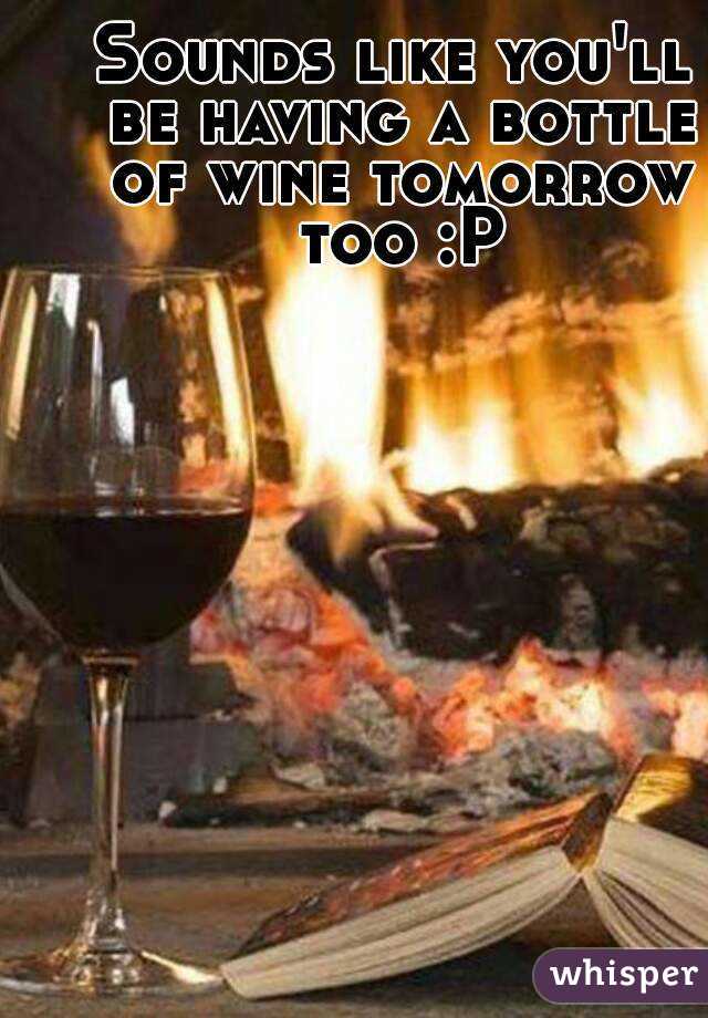 Sounds like you'll be having a bottle of wine tomorrow too :P