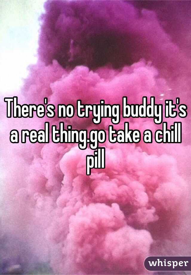 There's no trying buddy it's a real thing.go take a chill pill