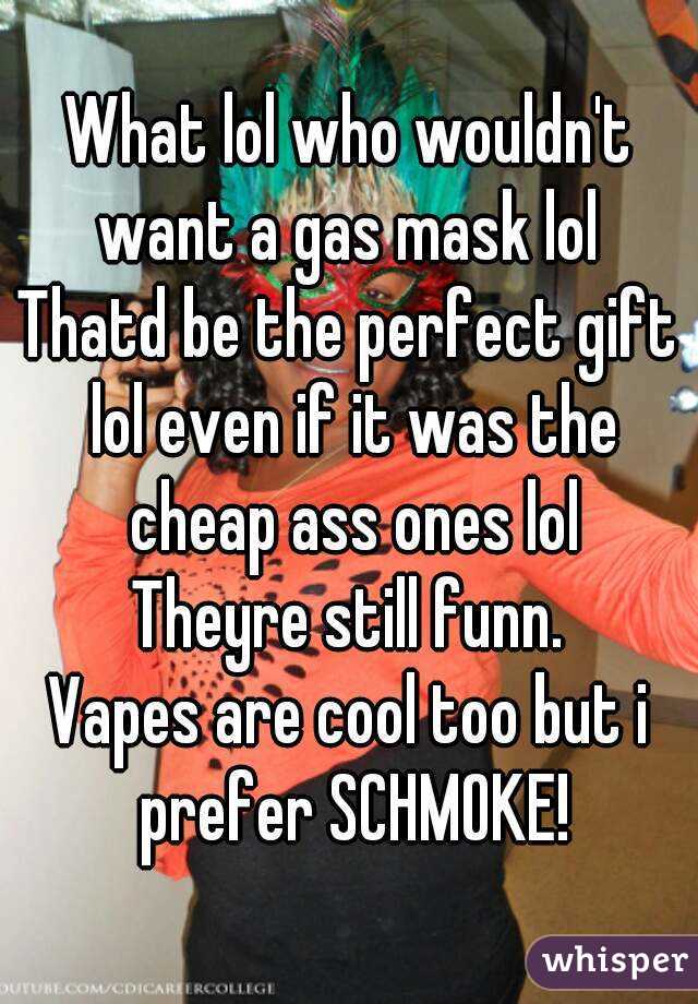 What lol who wouldn't want a gas mask lol 
Thatd be the perfect gift lol even if it was the cheap ass ones lol
Theyre still funn.
Vapes are cool too but i prefer SCHMOKE!