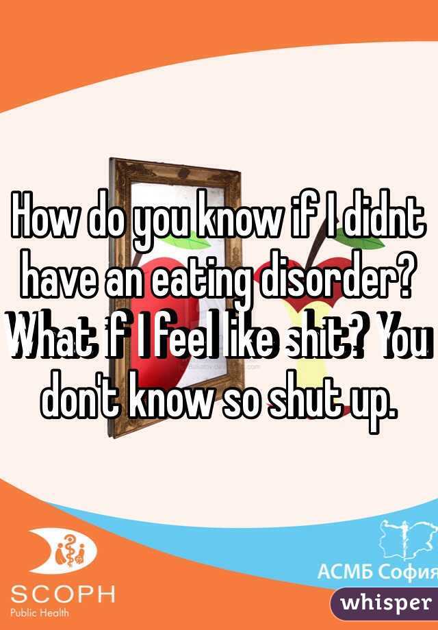 How do you know if I didnt have an eating disorder? What if I feel like shit? You don't know so shut up. 